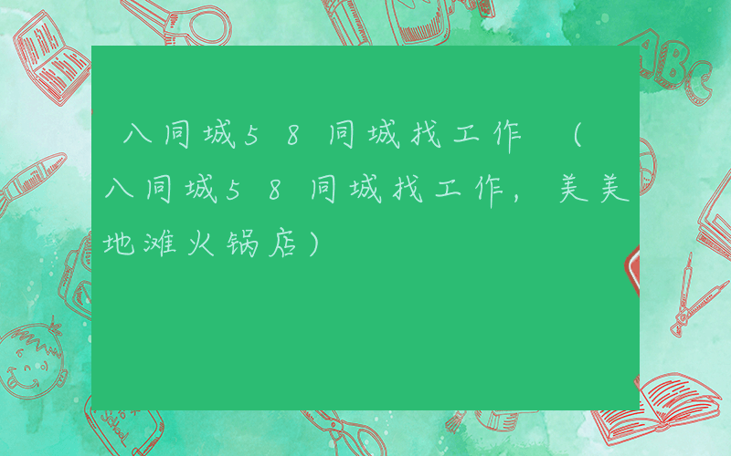 八同城58同城找工作 (八同城58同城找工作,美美地滩火锅店)